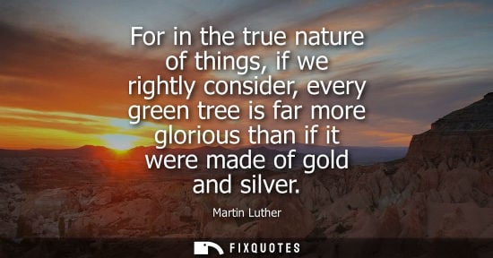 Small: For in the true nature of things, if we rightly consider, every green tree is far more glorious than if it wer