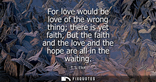 Small: For love would be love of the wrong thing there is yet faith, But the faith and the love and the hope a