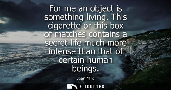 Small: For me an object is something living. This cigarette or this box of matches contains a secret life much more i