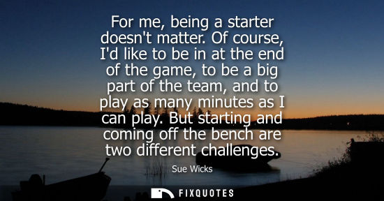 Small: For me, being a starter doesnt matter. Of course, Id like to be in at the end of the game, to be a big 