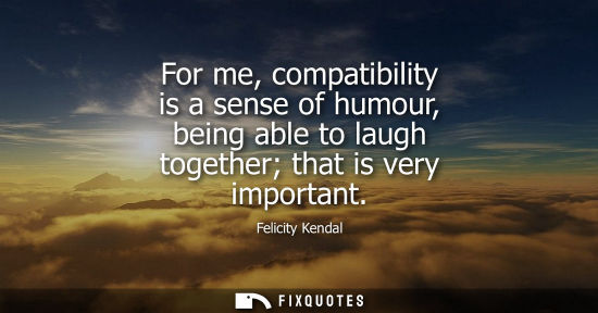 Small: For me, compatibility is a sense of humour, being able to laugh together that is very important