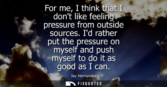 Small: For me, I think that I dont like feeling pressure from outside sources. Id rather put the pressure on m