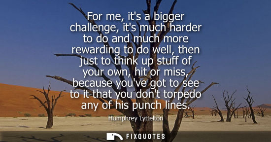 Small: For me, its a bigger challenge, its much harder to do and much more rewarding to do well, then just to 