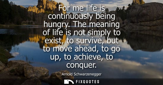 Small: For me life is continuously being hungry. The meaning of life is not simply to exist, to survive, but t