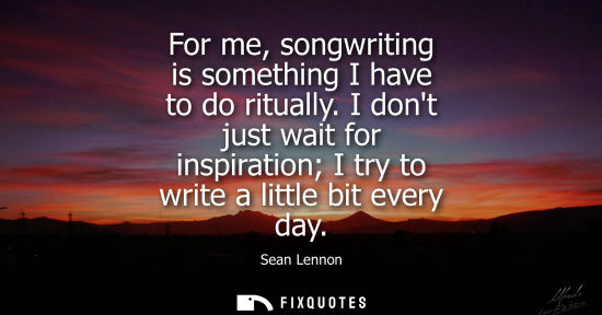 Small: For me, songwriting is something I have to do ritually. I dont just wait for inspiration I try to write