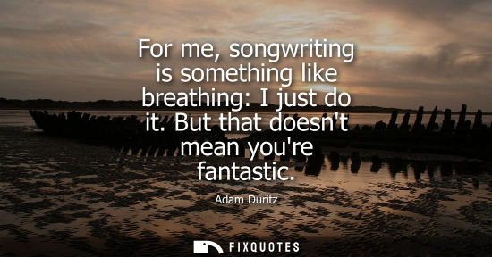Small: For me, songwriting is something like breathing: I just do it. But that doesnt mean youre fantastic
