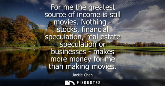 Small: For me the greatest source of income is still movies. Nothing - stocks, financial speculation, real est