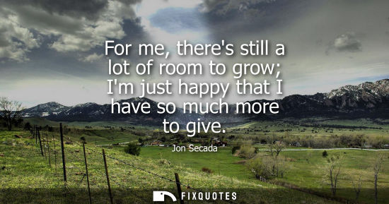Small: For me, theres still a lot of room to grow Im just happy that I have so much more to give - Jon Secada