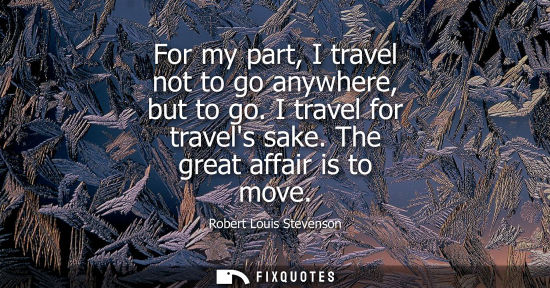 Small: For my part, I travel not to go anywhere, but to go. I travel for travels sake. The great affair is to move