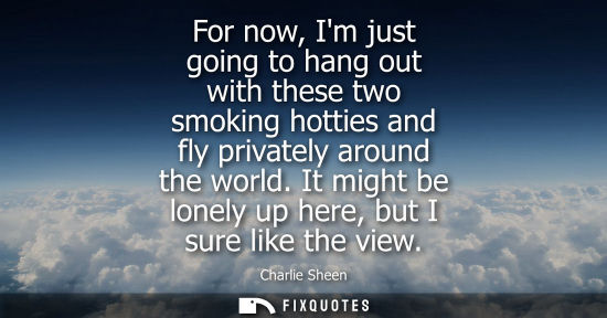 Small: For now, Im just going to hang out with these two smoking hotties and fly privately around the world.