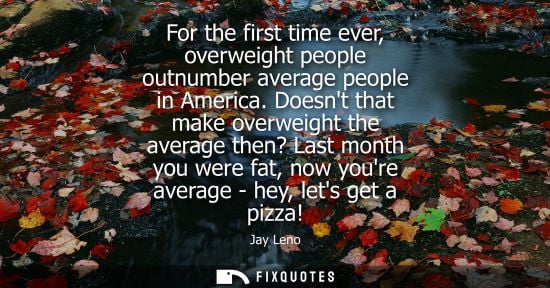 Small: For the first time ever, overweight people outnumber average people in America. Doesnt that make overwe