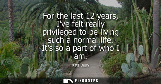 Small: For the last 12 years, Ive felt really privileged to be living such a normal life. Its so a part of who
