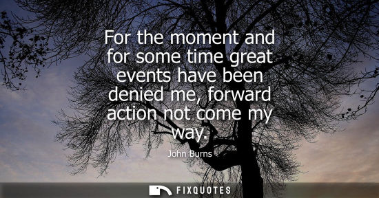 Small: For the moment and for some time great events have been denied me, forward action not come my way