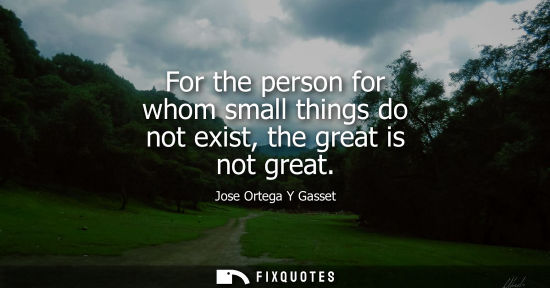 Small: For the person for whom small things do not exist, the great is not great