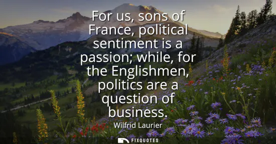 Small: For us, sons of France, political sentiment is a passion while, for the Englishmen, politics are a question of