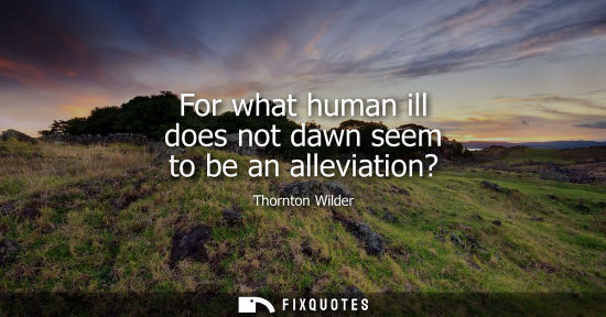 Small: For what human ill does not dawn seem to be an alleviation? - Thornton Wilder