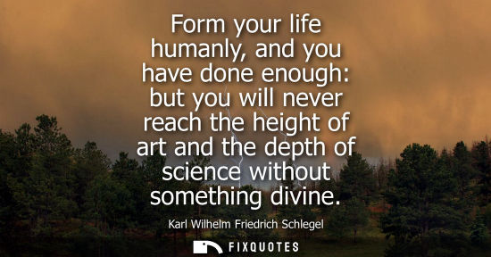 Small: Form your life humanly, and you have done enough: but you will never reach the height of art and the depth of 