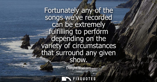 Small: Fortunately any of the songs weve recorded can be extremely fulfilling to perform depending on the vari