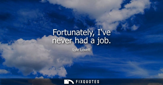 Small: Fortunately, Ive never had a job