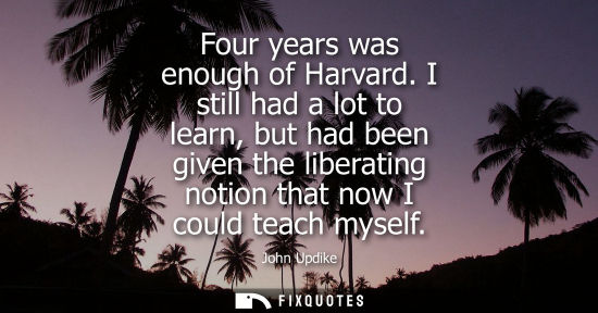 Small: Four years was enough of Harvard. I still had a lot to learn, but had been given the liberating notion 