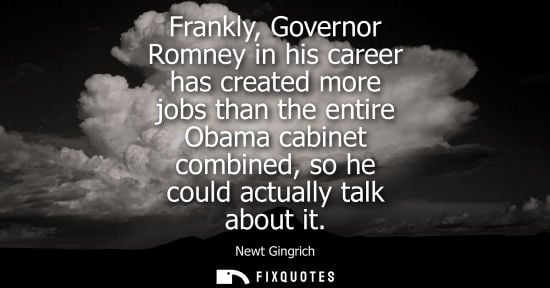 Small: Frankly, Governor Romney in his career has created more jobs than the entire Obama cabinet combined, so