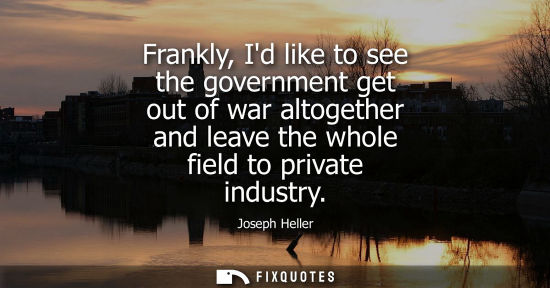 Small: Frankly, Id like to see the government get out of war altogether and leave the whole field to private i