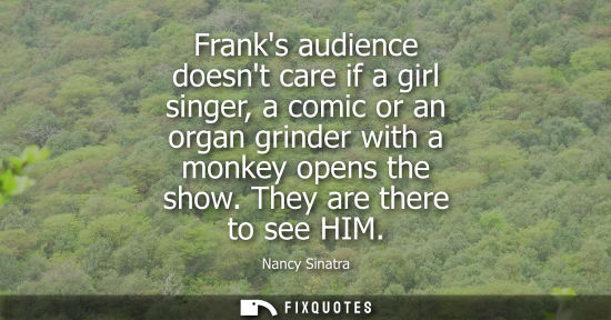 Small: Franks audience doesnt care if a girl singer, a comic or an organ grinder with a monkey opens the show.