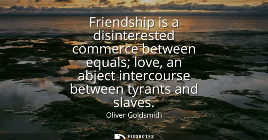 Small: Friendship is a disinterested commerce between equals love, an abject intercourse between tyrants and slaves