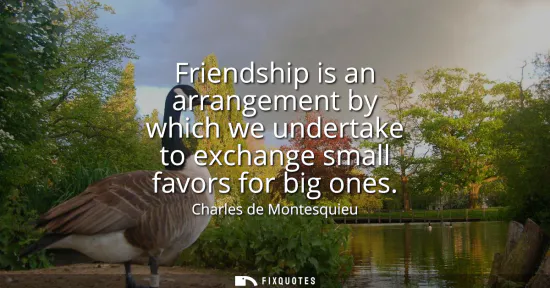 Small: Friendship is an arrangement by which we undertake to exchange small favors for big ones