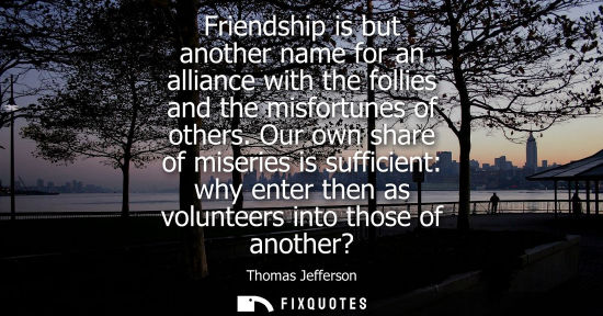 Small: Friendship is but another name for an alliance with the follies and the misfortunes of others. Our own share o