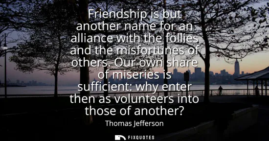 Small: Friendship is but another name for an alliance with the follies and the misfortunes of others. Our own share o