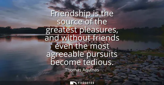 Small: Friendship is the source of the greatest pleasures, and without friends even the most agreeable pursuits becom