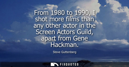 Small: From 1980 to 1990, I shot more films than any other actor in the Screen Actors Guild, apart from Gene H