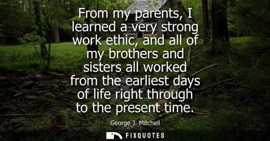Small: From my parents, I learned a very strong work ethic, and all of my brothers and sisters all worked from