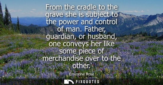 Small: From the cradle to the grave she is subject to the power and control of man. Father, guardian, or husba