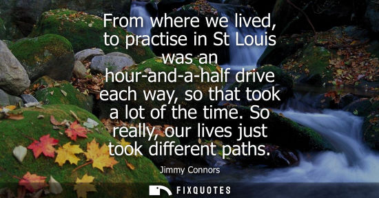 Small: From where we lived, to practise in St Louis was an hour-and-a-half drive each way, so that took a lot 