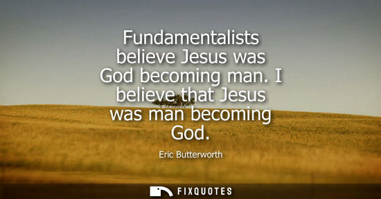 Small: Fundamentalists believe Jesus was God becoming man. I believe that Jesus was man becoming God