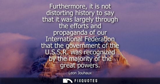 Small: Furthermore, it is not distorting history to say that it was largely through the efforts and propaganda