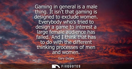 Small: Gaming in general is a male thing. It isnt that gaming is designed to exclude women. Everybody whos tried to d
