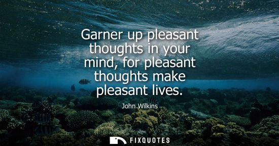 Small: Garner up pleasant thoughts in your mind, for pleasant thoughts make pleasant lives