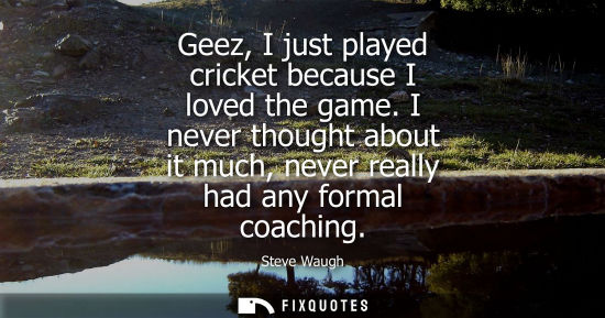 Small: Geez, I just played cricket because I loved the game. I never thought about it much, never really had a