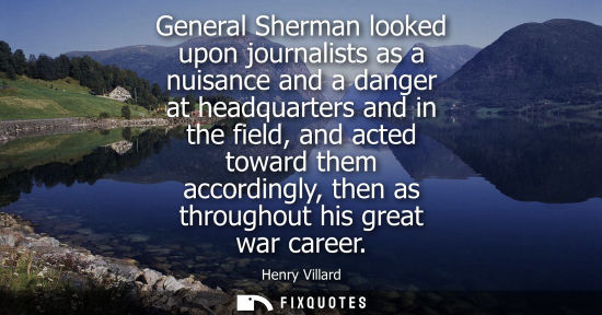 Small: General Sherman looked upon journalists as a nuisance and a danger at headquarters and in the field, an