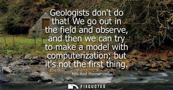 Small: Geologists dont do that! We go out in the field and observe, and then we can try to make a model with c