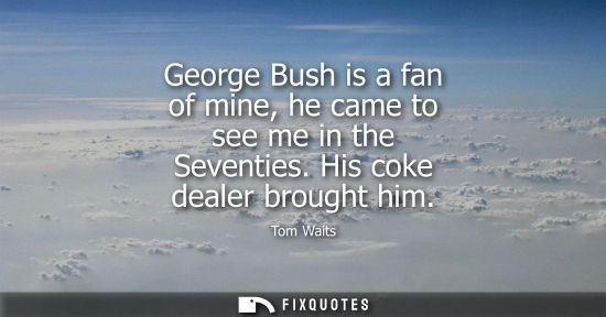 Small: George Bush is a fan of mine, he came to see me in the Seventies. His coke dealer brought him