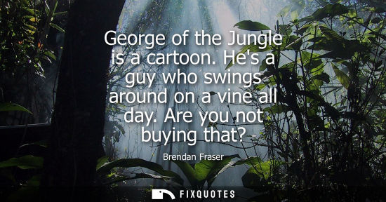 Small: George of the Jungle is a cartoon. Hes a guy who swings around on a vine all day. Are you not buying th