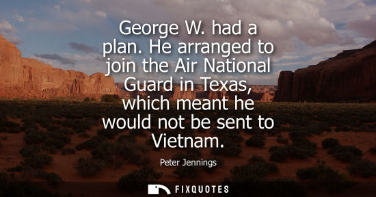 Small: George W. had a plan. He arranged to join the Air National Guard in Texas, which meant he would not be 