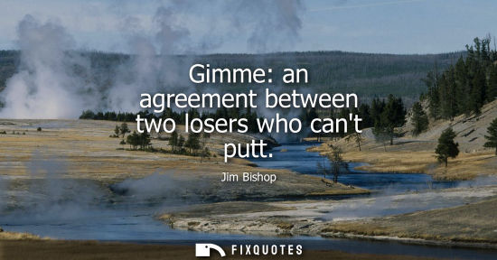 Small: Gimme: an agreement between two losers who cant putt