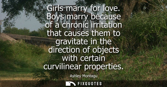 Small: Ashley Montagu: Girls marry for love. Boys marry because of a chronic irritation that causes them to gravitate