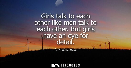 Small: Girls talk to each other like men talk to each other. But girls have an eye for detail