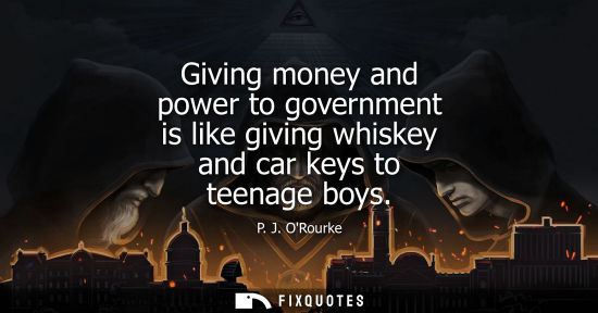 Small: Giving money and power to government is like giving whiskey and car keys to teenage boys - P. J. ORourke